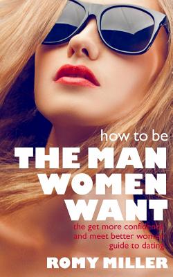 How to Be the Man Women Want: The Get More Confidence and Meet Better Women Guide To Dating - Miller, Romy