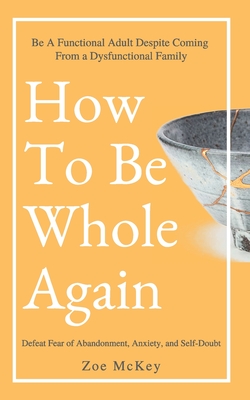 How To Be Whole Again: Defeat Fear of Abandonment, Anxiety, and Self-Doubt. Be an Emotionally Mature Adult Despite Coming From a Dysfunctional Family - McKey, Zoe