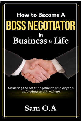 How to Become a Boss Negotiator in Business and Life: Mastering the Art of Negotiation with Anyone, at Anytime, and Anywhere - O a, Sam