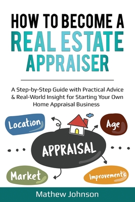 How to Become a Real Estate Appraiser: A Step-by-Step Guide with Practical Advice & Real-World Insight for Starting Your Own Home Appraisal Business - Johnson, Mathew