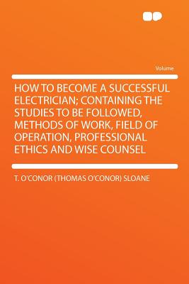 How to Become a Successful Electrician; Containing the Studies to Be Followed, Methods of Work, Field of Operation, Professional Ethics and Wise Counsel - Sloane, T O