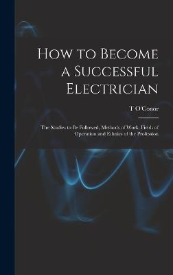 How to Become a Successful Electrician; the Studies to be Followed, Methods of Work, Fields of Operation and Ethnics of the Profession - Sloane, T O'Conor 1851-1940