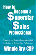 How to Become a Superstar Sales Professional: Prospecting and Solution-Based Selling Skills for Business to Business Sales Professionals - Ary, Winnie