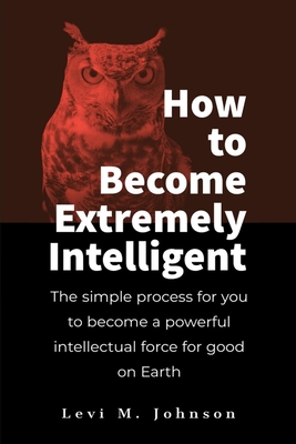 How to Become Extremely Intelligent: The simple process for you to become a powerful intellectual force for good on Earth - Johnson, Levi M