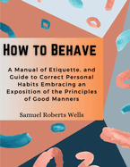 How to Behave: A Manual of Etiquette, and Guide to Correct Personal Habits Embracing an Exposition of the Principles of Good Manners