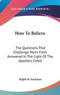 How To Believe: The Questions That Challenge Man's Faith Answered In The Light Of The Apostle's Creed
