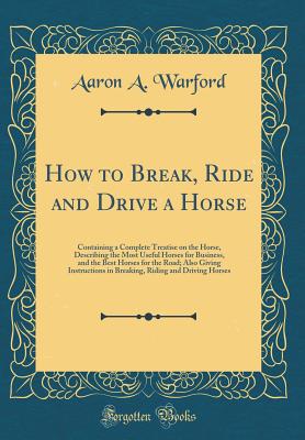 How to Break, Ride and Drive a Horse: Containing a Complete Treatise on the Horse, Describing the Most Useful Horses for Business, and the Best Horses for the Road; Also Giving Instructions in Breaking, Riding and Driving Horses (Classic Reprint) - Warford, Aaron A