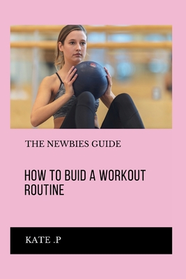 How to Buid a Workout Routine: The Newbies Guide - P, Kate