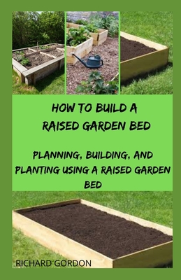 How to Build a Raised Garden Bed: Planning, Building, And Planting Using A Raised Garden Bed - Gordon, Richard
