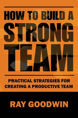 How To Build a Strong Team: Practical Strategies for Creating a Productive Team - Goodwin, Ray