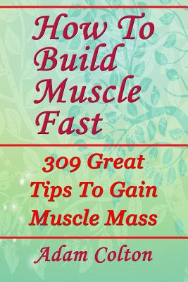 How To Build Bigger Muscles Fast: 309 Great Tips To Gain Muscle Mass - Colton, Adam