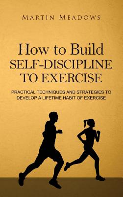 How to Build Self-Discipline to Exercise: Practical Techniques and Strategies to Develop a Lifetime Habit of Exercise - Meadows, Martin