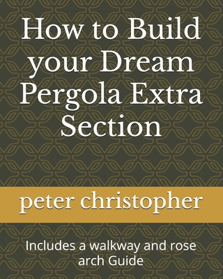 How to Build your Dream Pergola Extra Section: Includes a walkway and rose arch Guide - Christopher, Peter