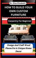 How to Build Your Own Custom Furniture: Carpentry For Beginners: Design And Craft Wood Pieces For A Unique Home Decor