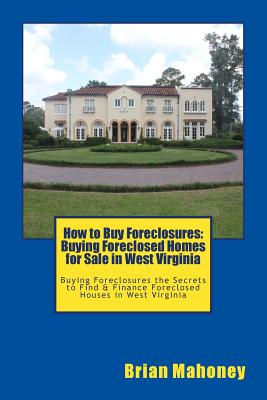 How to Buy Foreclosures: Buying Foreclosed Homes for Sale in West Virginia: Buying Foreclosures the Secrets to Find & Finance Foreclosed Houses in West Virginia - Mahoney, Brian