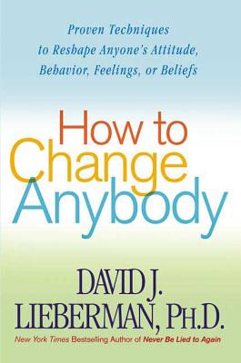 How to Change Anybody: Proven Techniques to Reshape Anyone's Attitude, Behavior, Feelings, or Beliefs - Lieberman, David J, Dr.