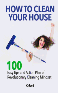How to Clean Your House: 100 Easy Tips and Action Plan of Revolutionary Cleaning