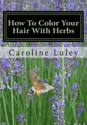 How To Color Your Hair With Herbs: The Ultimate Resource Guide - Luley, Caroline J