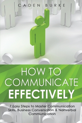 How to Communicate Effectively: 7 Easy Steps to Master Communication Skills, Business Conversation & Nonverbal Communication - Burke, Caden