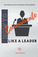 How to Communicate Like a Leader: Mastering the Art of Influence and Leadership