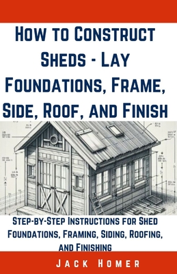 How to Construct Sheds, Lay Foundations, Frame, Side, Roof, and Finish: Step-by-Step Instructions for Shed Foundations, Framing, Siding, Roofing, and Finishing - Homer, Jack