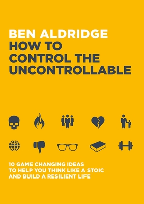 How to Control the Uncontrollable: 10 Game Changing Ideas to Help You Think Like a Stoic and Build a Resilient Life - Aldridge, Ben