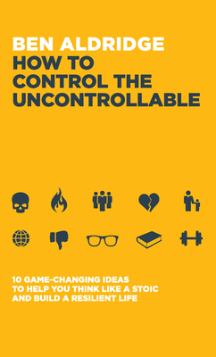 How to Control the Uncontrollable: 10 Game Changing Ideas to Help You Think Like a Stoic and Build a Resilient Life - Aldridge, Ben