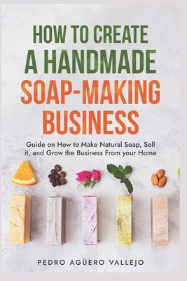 How to Create a Handmade Soap-Making Business: Guide on How to Make Natural Soap, Sell It, and Grow the Business from Your Home Natural Soap Making Craft Soap - Agero Vallejo, Pedro