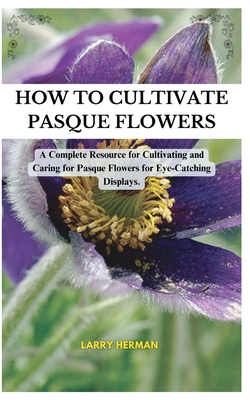 How to Cultivate Pasque Flowers: A Complete Resource for Cultivating and Caring for Pasque Flowers for Eye-Catching Displays. - Herman, Larry