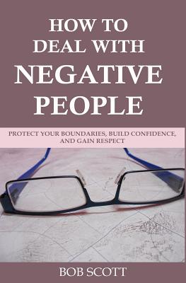 How to Deal with Negative People: Protect Your Boundaries, Build Confidence, And Gain Respect - Scott, Bob