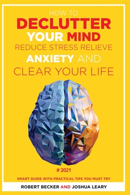 How to Declutter Your Mind Reduce Stress, Relieve Anxiety and Clear Your Life: 2021 - Smart Guide with Practical Tips You Must Try - Becker, Robert, and Leary, Joshua