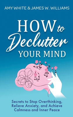 How to Declutter Your Mind: Secrets to Stop Overthinking, Relieve Anxiety, and Achieve Calmness and Inner Peace - Williams, James W, and White, Amy