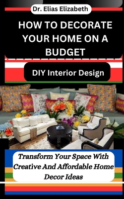 How to Decorate Your Home on a Budget: DIY Interior Design: Transform Your Space With Creative And Affordable Home Decor Ideas - Elizabeth, Elias, Dr.