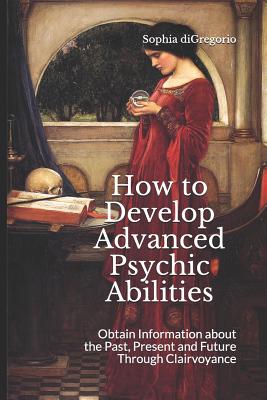 How to Develop Advanced Psychic Abilities: Obtain Information about the Past, Present and Future Through Clairvoyance - DiGregorio, Sophia