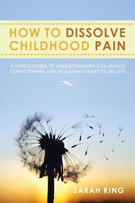 How to Dissolve Childhood Pain: A Simple Guide to Understanding Childhood Conditioning and Releasing Negative Beliefs - King, Sarah