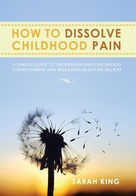 How to Dissolve Childhood Pain: A Simple Guide to Understanding Childhood Conditioning and Releasing Negative Beliefs - King, Sarah