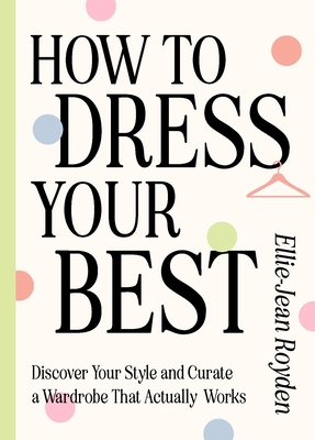 How to Dress Your Best: Discover Your Personal Style and Curate a Wardrobe That Actually Works - Royden, Ellie-Jean