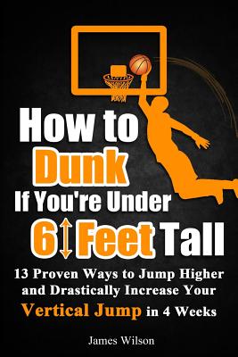 How to Dunk if You're Under 6 Feet Tall: 13 Proven Ways to Jump Higher and Drastically Increase Your Vertical Jump in 4 Weeks - Wilson, James