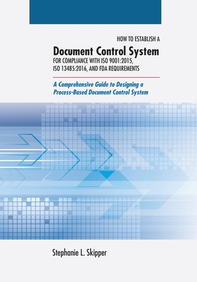How to Establish a Document Control System for Compliance with ISO 9001: 2015, ISO 13485:2016, and FDA Requirements: A Comprehensive Guide to Designing a Process-Based Document Control System - Skipper, Stephanie L