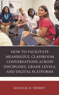 How to Facilitate Meaningful Classroom Conversations Across Disciplines, Grade Levels, and Digital Platforms - Sherry, Michael B
