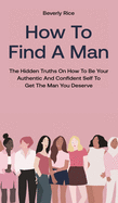 How To Find A Man: The Hidden Truths On How To Be Your Authentic And Confident Self To Get The Man You Deserve