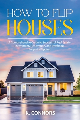 How to Flip Houses: A Comprehensive Guide to Successful Real Estate Investment, Renovation, and Profitable Property Flipping - Connors, K