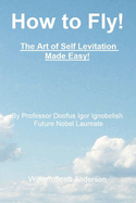 How to Fly! the Art of Self Levitation Made Easy!: By Professor Doofus Igor Ignobelish, Future Nobel Laureate