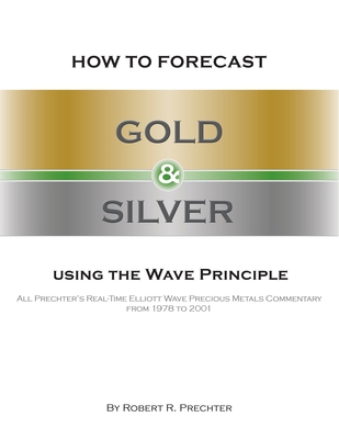 How to Forecast Gold and Silver Using the Wave Principle: All Prechter's Real-Time Elliott Wave Precious Metals Commentary From 1978 To 2001 - Prechter, Robert R