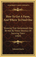 How to Get a Farm, and Where to Find One. Showing That Homesteads May Be Had by Those Desirous of Securing Them: With the Public Law on the Subject of Free Homes, and Suggestions from Practical Farmers
