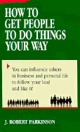 How to Get People to Do Things Your Way - Parkinson, J Robert