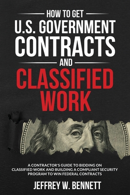 How to Get U.S. Government Contracts and Classified Work: A Contractor's Guide to Bidding on Classified Work and Building a Compliant Security Program to Win Federal Contracts - Bennett, Jeffrey W