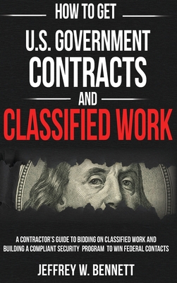 How to Get U.S. Government Contracts and Classified Work: A Contractor's Guide to Bidding on Classified Work and Building a Compliant Security Program to Win Federal Contracts - Bennett, Jeffrey W