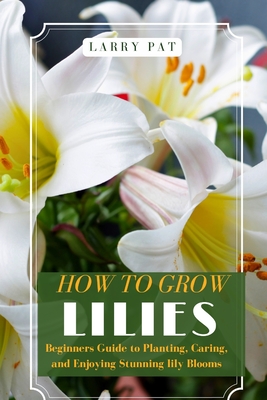 How to Grow Lilies: Beginners Guide to Planting, Caring, and Enjoying Stunning lily Blooms - Pat, Larry