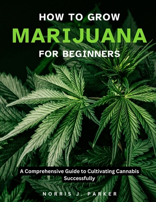 How To Grow Marijuana For Beginners: A Comprehensive Guide To Cultivating Cannabis Successfully - Parker, Norris J